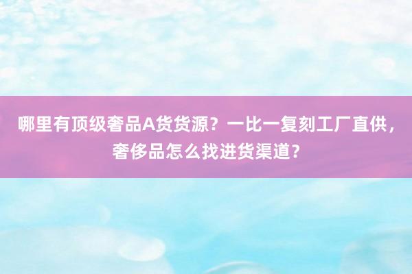 哪里有顶级奢品A货货源？一比一复刻工厂直供，奢侈品怎么找进货渠道？