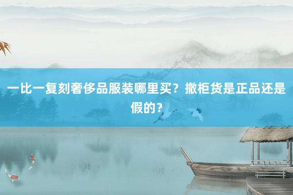 一比一复刻奢侈品服装哪里买？撤柜货是正品还是假的？