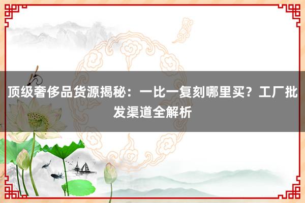 顶级奢侈品货源揭秘：一比一复刻哪里买？工厂批发渠道全解析