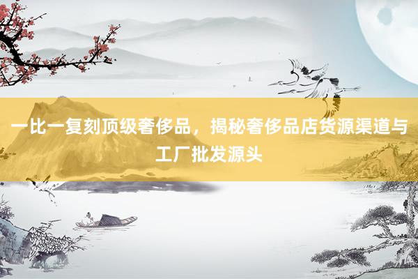 一比一复刻顶级奢侈品，揭秘奢侈品店货源渠道与工厂批发源头