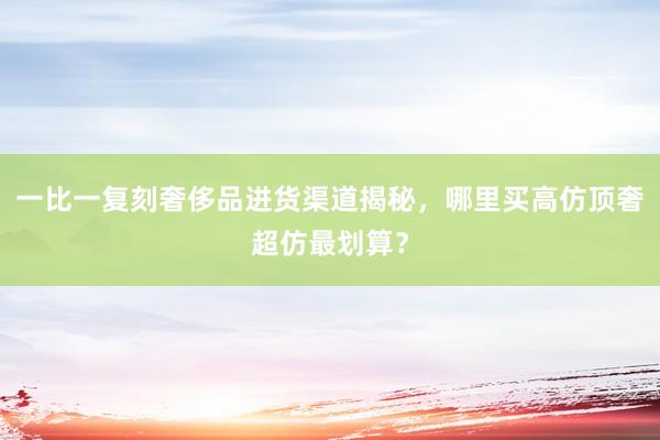 一比一复刻奢侈品进货渠道揭秘，哪里买高仿顶奢超仿最划算？