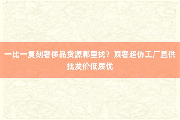 一比一复刻奢侈品货源哪里找？顶奢超仿工厂直供批发价低质优