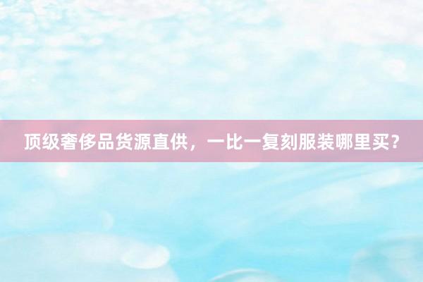 顶级奢侈品货源直供，一比一复刻服装哪里买？