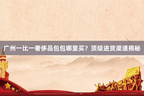 广州一比一奢侈品包包哪里买？顶级进货渠道揭秘
