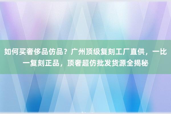 如何买奢侈品仿品？广州顶级复刻工厂直供，一比一复刻正品，顶奢超仿批发货源全揭秘