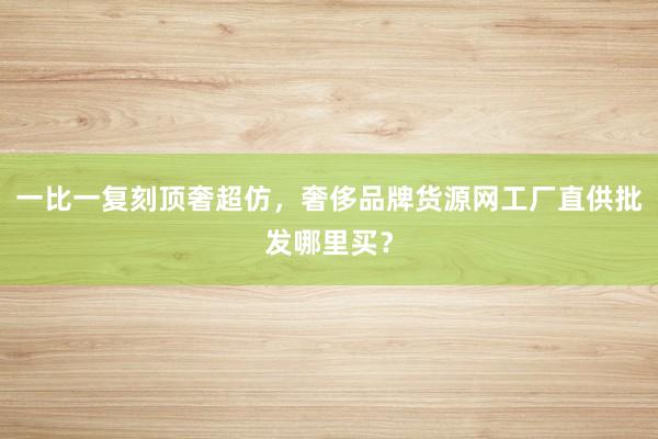 一比一复刻顶奢超仿，奢侈品牌货源网工厂直供批发哪里买？