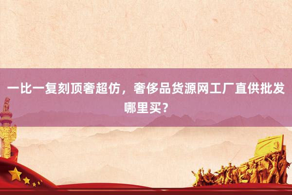 一比一复刻顶奢超仿，奢侈品货源网工厂直供批发哪里买？