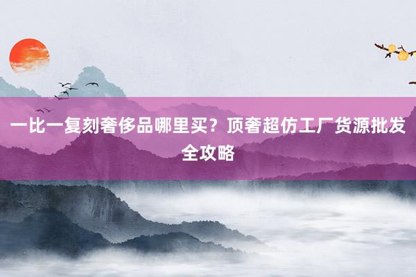 一比一复刻奢侈品哪里买？顶奢超仿工厂货源批发全攻略