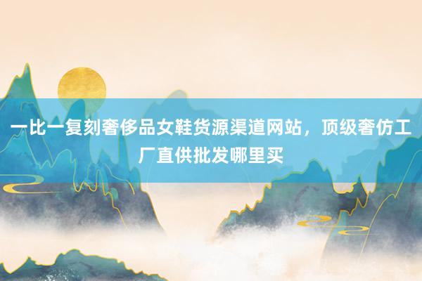 一比一复刻奢侈品女鞋货源渠道网站，顶级奢仿工厂直供批发哪里买