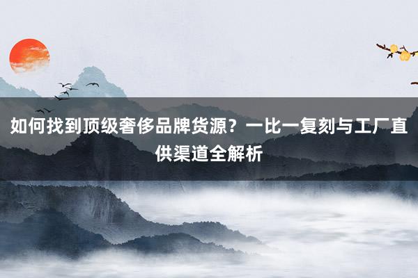 如何找到顶级奢侈品牌货源？一比一复刻与工厂直供渠道全解析