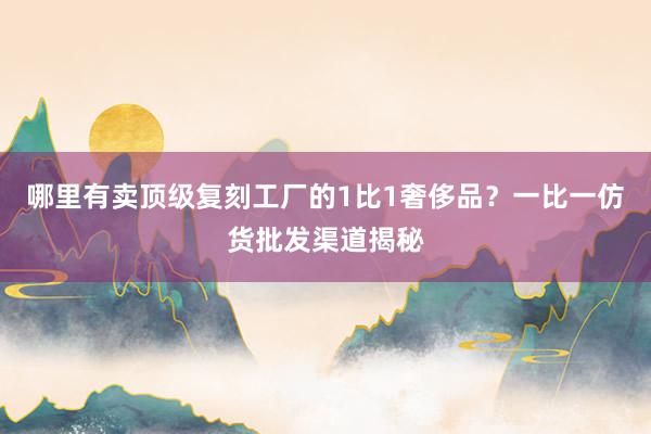 哪里有卖顶级复刻工厂的1比1奢侈品？一比一仿货批发渠道揭秘