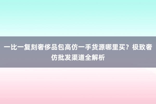 一比一复刻奢侈品包高仿一手货源哪里买？极致奢仿批发渠道全解析