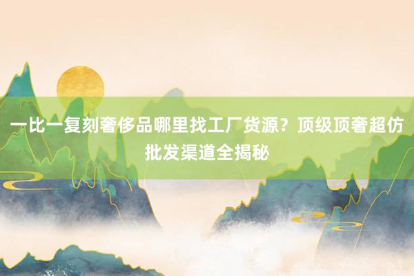 一比一复刻奢侈品哪里找工厂货源？顶级顶奢超仿批发渠道全揭秘