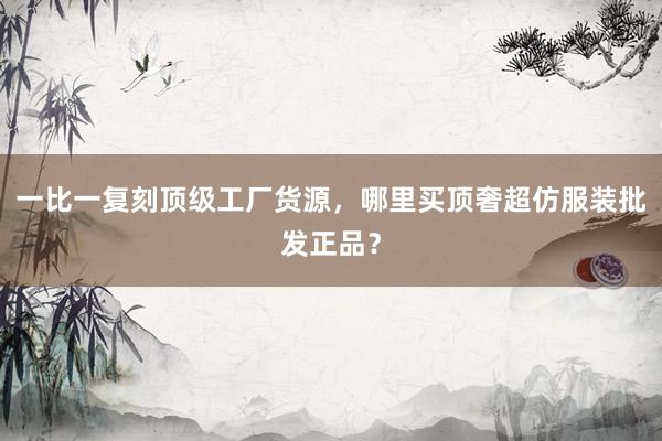 一比一复刻顶级工厂货源，哪里买顶奢超仿服装批发正品？