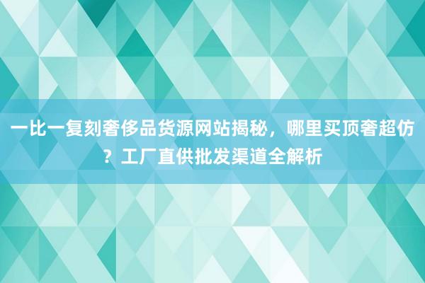 一比一复刻奢侈品货源网站揭秘，哪里买顶奢超仿？工厂直供批发渠道全解析