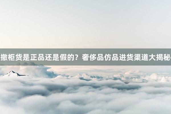 撤柜货是正品还是假的？奢侈品仿品进货渠道大揭秘