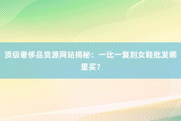 顶级奢侈品货源网站揭秘：一比一复刻女鞋批发哪里买？