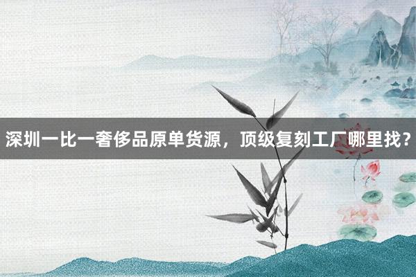 深圳一比一奢侈品原单货源，顶级复刻工厂哪里找？