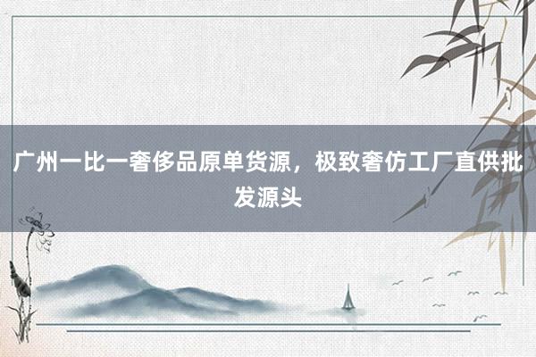 广州一比一奢侈品原单货源，极致奢仿工厂直供批发源头