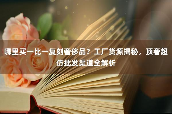 哪里买一比一复刻奢侈品？工厂货源揭秘，顶奢超仿批发渠道全解析