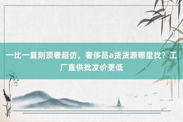 一比一复刻顶奢超仿，奢侈品a货货源哪里找？工厂直供批发价更低
