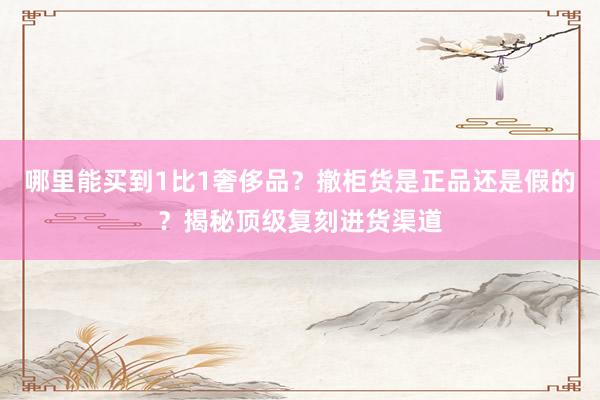 哪里能买到1比1奢侈品？撤柜货是正品还是假的？揭秘顶级复刻进货渠道