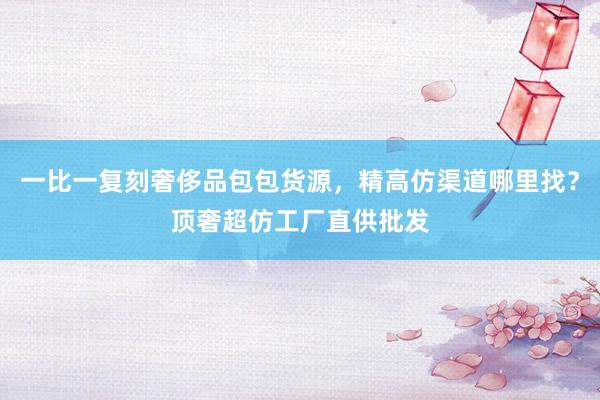 一比一复刻奢侈品包包货源，精高仿渠道哪里找？顶奢超仿工厂直供批发