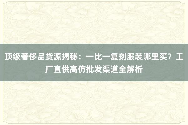 顶级奢侈品货源揭秘：一比一复刻服装哪里买？工厂直供高仿批发渠道全解析