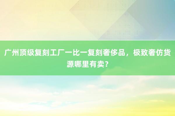 广州顶级复刻工厂一比一复刻奢侈品，极致奢仿货源哪里有卖？