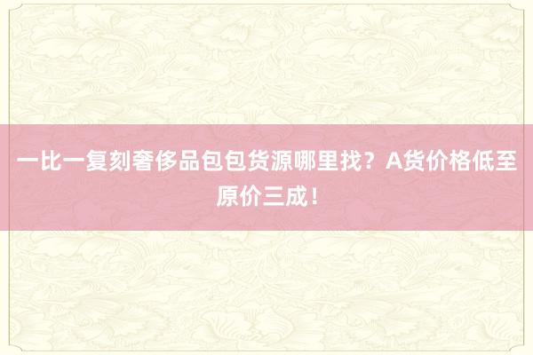 一比一复刻奢侈品包包货源哪里找？A货价格低至原价三成！