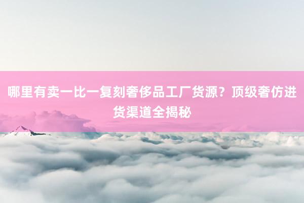 哪里有卖一比一复刻奢侈品工厂货源？顶级奢仿进货渠道全揭秘