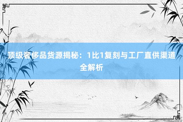 顶级奢侈品货源揭秘：1比1复刻与工厂直供渠道全解析