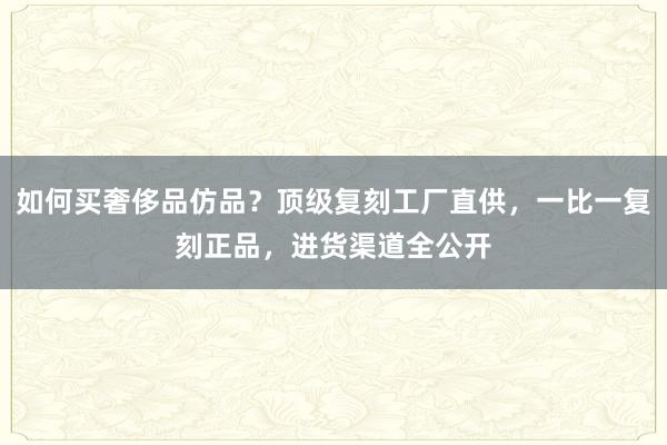 如何买奢侈品仿品？顶级复刻工厂直供，一比一复刻正品，进货渠道全公开