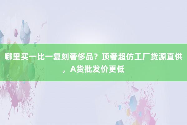哪里买一比一复刻奢侈品？顶奢超仿工厂货源直供，A货批发价更低