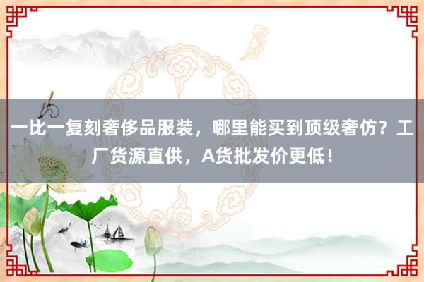 一比一复刻奢侈品服装，哪里能买到顶级奢仿？工厂货源直供，A货批发价更低！