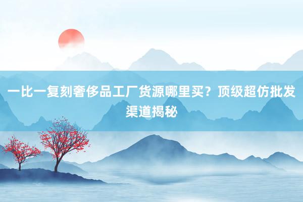 一比一复刻奢侈品工厂货源哪里买？顶级超仿批发渠道揭秘