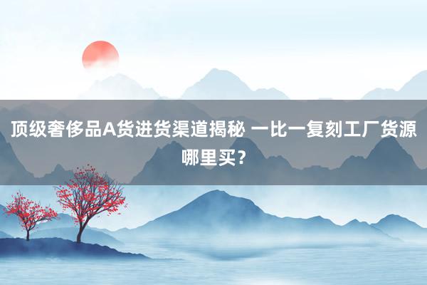 顶级奢侈品A货进货渠道揭秘 一比一复刻工厂货源哪里买？