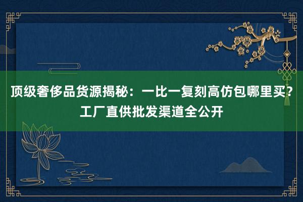 顶级奢侈品货源揭秘：一比一复刻高仿包哪里买？工厂直供批发渠道全公开