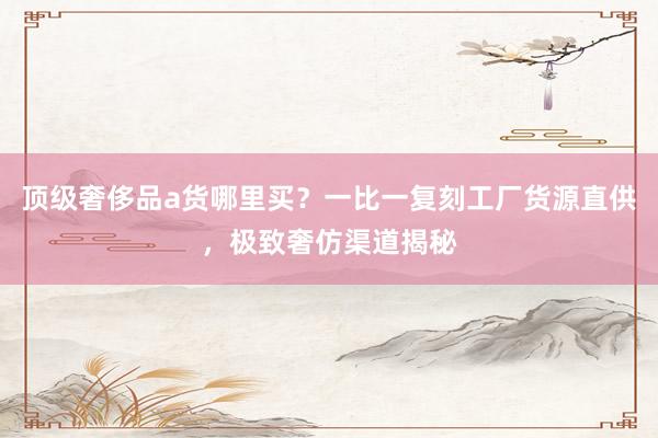 顶级奢侈品a货哪里买？一比一复刻工厂货源直供，极致奢仿渠道揭秘