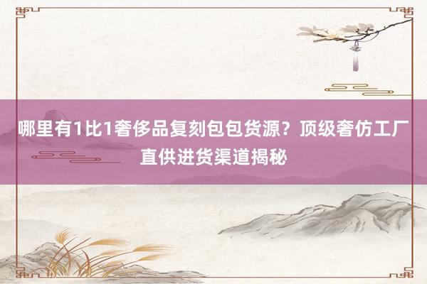 哪里有1比1奢侈品复刻包包货源？顶级奢仿工厂直供进货渠道揭秘