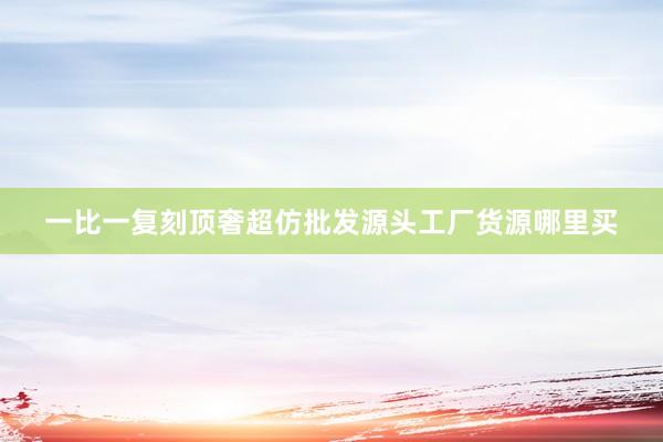 一比一复刻顶奢超仿批发源头工厂货源哪里买