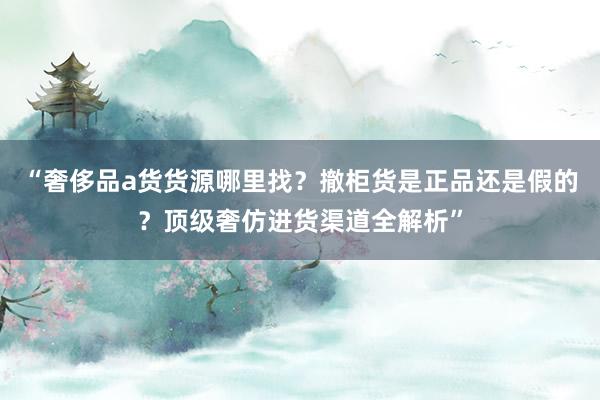 “奢侈品a货货源哪里找？撤柜货是正品还是假的？顶级奢仿进货渠道全解析”