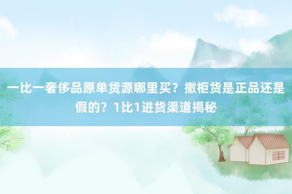 一比一奢侈品原单货源哪里买？撤柜货是正品还是假的？1比1进货渠道揭秘