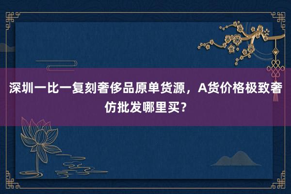 深圳一比一复刻奢侈品原单货源，A货价格极致奢仿批发哪里买？