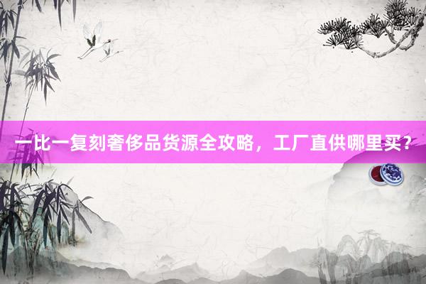 一比一复刻奢侈品货源全攻略，工厂直供哪里买？