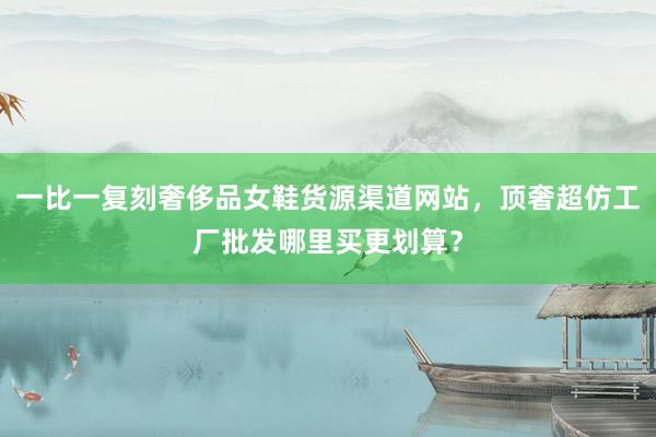 一比一复刻奢侈品女鞋货源渠道网站，顶奢超仿工厂批发哪里买更划算？