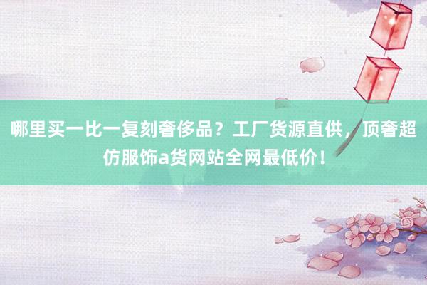 哪里买一比一复刻奢侈品？工厂货源直供，顶奢超仿服饰a货网站全网最低价！
