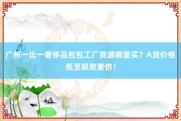 广州一比一奢侈品包包工厂货源哪里买？A货价格低至极致奢仿！