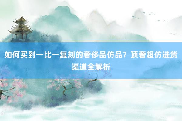 如何买到一比一复刻的奢侈品仿品？顶奢超仿进货渠道全解析