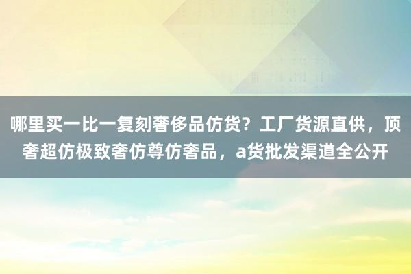 哪里买一比一复刻奢侈品仿货？工厂货源直供，顶奢超仿极致奢仿尊仿奢品，a货批发渠道全公开